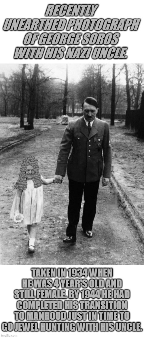 RECENTLY UNEARTHED PHOTOGRAPH OF GEORGE SOROS WITH HIS NAZI UNCLE. TAKEN IN 1934 WHEN HE WAS 4 YEAR'S OLD AND STILL FEMALE. BY 1944 HE HAD COMPLETED HIS TRANSITION TO MANHOOD JUST IN TIME TO GO JEWEL HUNTING WITH HIS UNCLE. | image tagged in george soros,adolf hitler,nazis | made w/ Imgflip meme maker