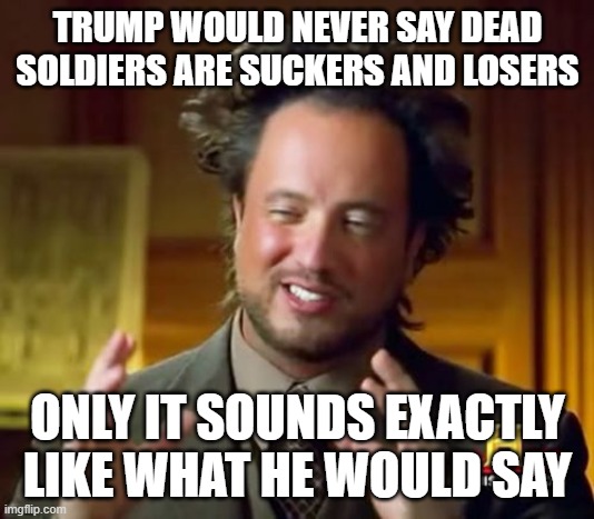 Ancient Aliens Meme | TRUMP WOULD NEVER SAY DEAD SOLDIERS ARE SUCKERS AND LOSERS ONLY IT SOUNDS EXACTLY LIKE WHAT HE WOULD SAY | image tagged in memes,ancient aliens | made w/ Imgflip meme maker