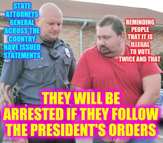 If You're Not Part Of The Solution --- Get Out Of The Way | STATE ATTORNEYS GENERAL ACROSS THE COUNTRY HAVE ISSUED STATEMENTS; REMINDING PEOPLE THAT IT IS ILLEGAL TO VOTE TWICE AND THAT; THEY WILL BE ARRESTED IF THEY FOLLOW THE PRESIDENT'S ORDERS | image tagged in man get arrested,trump unfit unqualified dangerous,memes,crimes against humanity,lock him up,liar in chief | made w/ Imgflip meme maker
