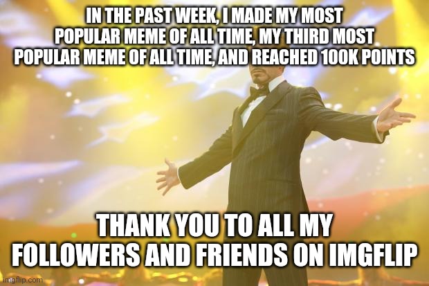 Yeyeyeyyeyeygdhfj duahshhsjdjguufhbebejdjusus | IN THE PAST WEEK, I MADE MY MOST POPULAR MEME OF ALL TIME, MY THIRD MOST POPULAR MEME OF ALL TIME, AND REACHED 100K POINTS; THANK YOU TO ALL MY FOLLOWERS AND FRIENDS ON IMGFLIP | image tagged in tony stark success | made w/ Imgflip meme maker