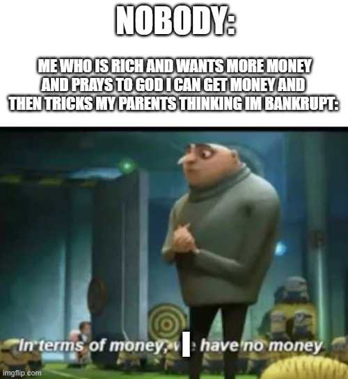 In terms of money | NOBODY:; ME WHO IS RICH AND WANTS MORE MONEY AND PRAYS TO GOD I CAN GET MONEY AND THEN TRICKS MY PARENTS THINKING IM BANKRUPT:; I | image tagged in in terms of money | made w/ Imgflip meme maker