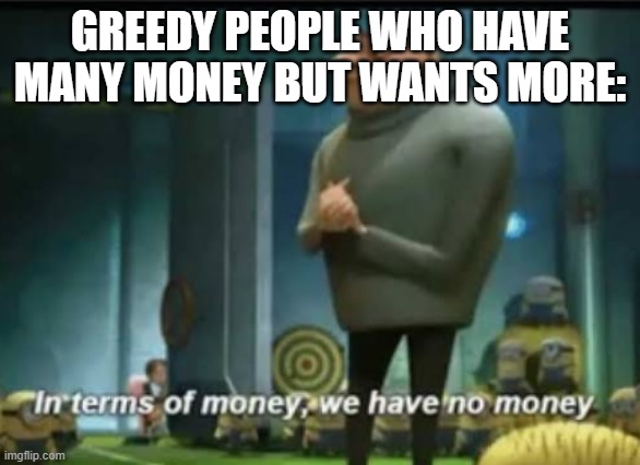 true tho | GREEDY PEOPLE WHO HAVE MANY MONEY BUT WANTS MORE: | image tagged in in terms of money,greed,greedy | made w/ Imgflip meme maker