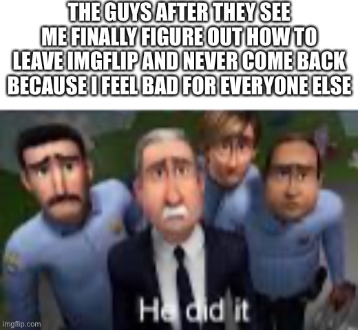 I’ll just quickly go inactive forever (why the fuck am I addicted to switch wars) | THE GUYS AFTER THEY SEE ME FINALLY FIGURE OUT HOW TO LEAVE IMGFLIP AND NEVER COME BACK BECAUSE I FEEL BAD FOR EVERYONE ELSE | made w/ Imgflip meme maker