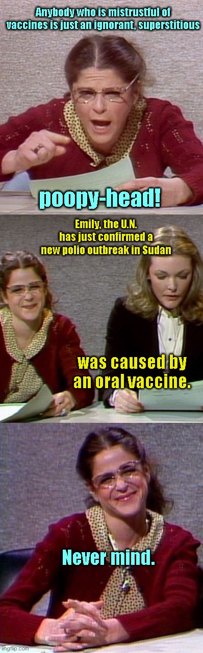 Emily Letila's editorial reply on vaccines | Anybody who is mistrustful of vaccines is just an ignorant, superstitious; poopy-head! Emily, the U.N. has just confirmed a new polio outbreak in Sudan; was caused by an oral vaccine. Never mind. | image tagged in emily letila editorial,snl,gilda radner,jane curtain,vaxx fanatics,sudan polio outbreak caused by vaccines | made w/ Imgflip meme maker