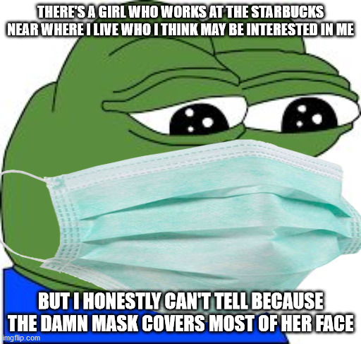 My luck with dating...   the last time I ever approached a girl was 5 years ago... | THERE'S A GIRL WHO WORKS AT THE STARBUCKS NEAR WHERE I LIVE WHO I THINK MAY BE INTERESTED IN ME; BUT I HONESTLY CAN'T TELL BECAUSE THE DAMN MASK COVERS MOST OF HER FACE | image tagged in memes,pepe,mask,starbucks,girl,dating | made w/ Imgflip meme maker