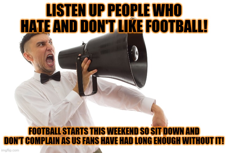 A meme for football fans | LISTEN UP PEOPLE WHO HATE AND DON'T LIKE FOOTBALL! FOOTBALL STARTS THIS WEEKEND SO SIT DOWN AND DON'T COMPLAIN AS US FANS HAVE HAD LONG ENOUGH WITHOUT IT! | image tagged in guy with megaphone,memes,football,nfl,soccer,ncaa | made w/ Imgflip meme maker
