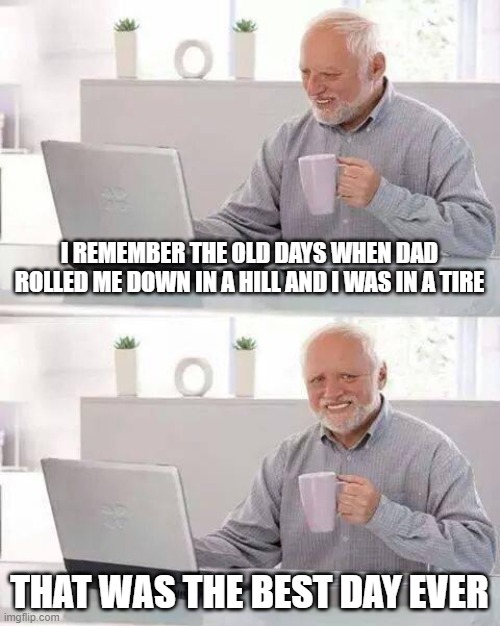 Hide the Pain Harold Meme | I REMEMBER THE OLD DAYS WHEN DAD ROLLED ME DOWN IN A HILL AND I WAS IN A TIRE; THAT WAS THE BEST DAY EVER | image tagged in memes,hide the pain harold | made w/ Imgflip meme maker