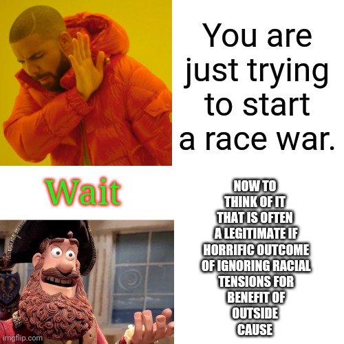 You are just trying to start a race war. Wait NOW TO
THINK OF IT
THAT IS OFTEN
 A LEGITIMATE IF
 HORRIFIC OUTCOME
 OF IGNORING RACIAL
 TENSI | made w/ Imgflip meme maker