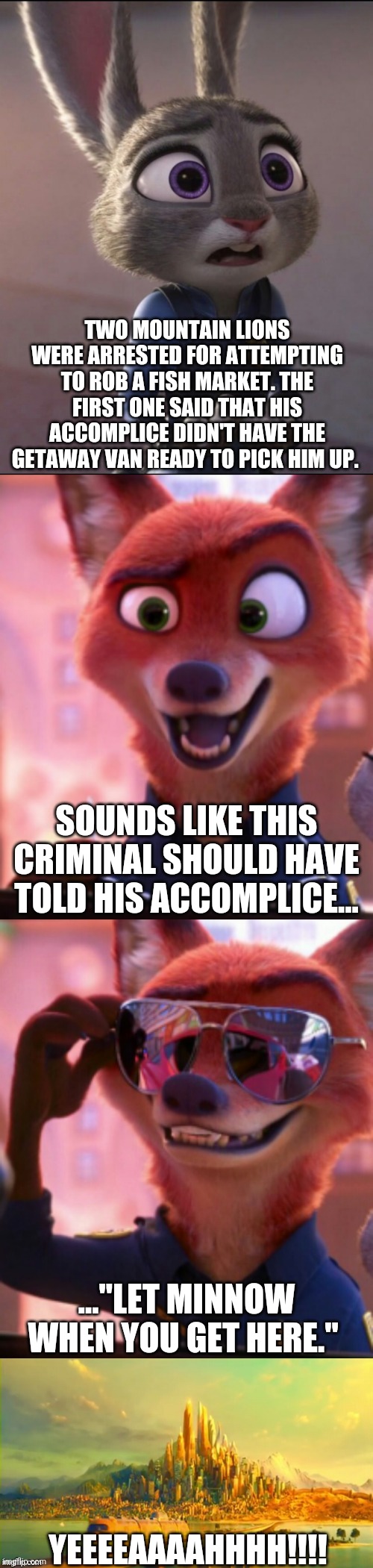 CSI: Zootopia 26 | TWO MOUNTAIN LIONS WERE ARRESTED FOR ATTEMPTING TO ROB A FISH MARKET. THE FIRST ONE SAID THAT HIS ACCOMPLICE DIDN'T HAVE THE GETAWAY VAN READY TO PICK HIM UP. SOUNDS LIKE THIS CRIMINAL SHOULD HAVE TOLD HIS ACCOMPLICE... ..."LET MINNOW WHEN YOU GET HERE."; YEEEEAAAAHHHH!!!! | image tagged in csi zootopia,zootopia,judy hopps,nick wilde,parody,funny | made w/ Imgflip meme maker