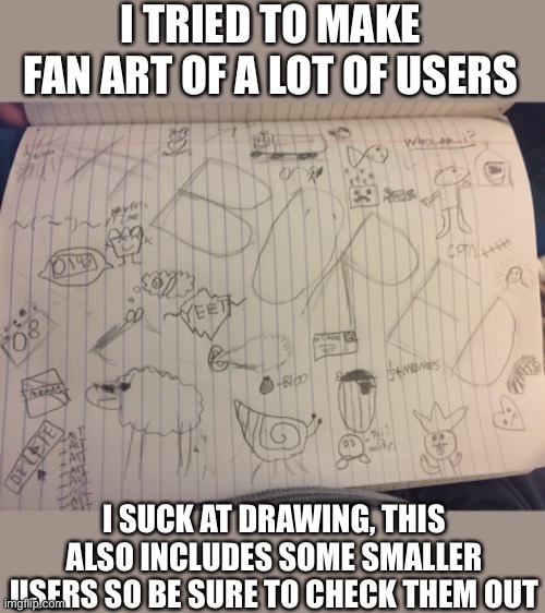 All the ppl in this will be in the comments | I TRIED TO MAKE FAN ART OF A LOT OF USERS; I SUCK AT DRAWING, THIS ALSO INCLUDES SOME SMALLER USERS SO BE SURE TO CHECK THEM OUT | image tagged in fanart,oh wow are you actually reading these tags | made w/ Imgflip meme maker