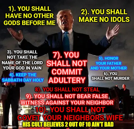 If 6 Said, "Or Cause To Be Murdered" Then He Broke That One Too | 1). YOU SHALL HAVE NO OTHER GODS BEFORE ME; 2). YOU SHALL MAKE NO IDOLS; 7). YOU 

SHALL NOT COMMIT ADULTERY; 3). YOU SHALL NOT TAKE THE NAME OF THE LORD YOUR GOD IN VAIN; 5). HONOR YOUR FATHER AND YOUR MOTHER; 6). YOU SHALL NOT MURDER; 4). KEEP THE SABBATH DAY HOLY; 8). YOU SHALL NOT STEAL; 9). YOU SHALL NOT BEAR FALSE WITNESS AGAINST YOUR NEIGHBOR; 10). YOU SHALL NOT COVET YOUR NEIGHBORS WIFE; HIS CULT BELIEVES 2 OUT OF 10 AIN'T BAD | image tagged in memes,christians,trump unfit unqualified dangerous,liar in chief,ten commandments,trump lies | made w/ Imgflip meme maker