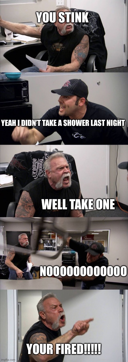 American Chopper Argument | YOU STINK; YEAH I DIDN’T TAKE A SHOWER LAST NIGHT; WELL TAKE ONE; NOOOOOOOOOOOO; YOUR FIRED!!!!! | image tagged in memes,american chopper argument | made w/ Imgflip meme maker