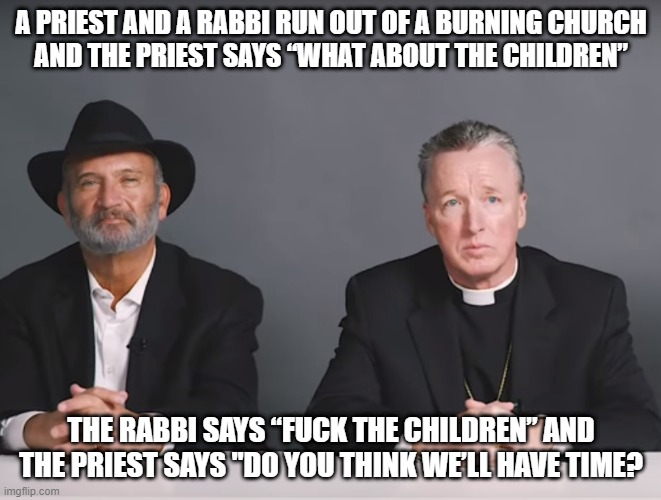 What About the Kids? | A PRIEST AND A RABBI RUN OUT OF A BURNING CHURCH
AND THE PRIEST SAYS “WHAT ABOUT THE CHILDREN”; THE RABBI SAYS “FUCK THE CHILDREN” AND THE PRIEST SAYS "DO YOU THINK WE’LL HAVE TIME? | image tagged in dark humor | made w/ Imgflip meme maker