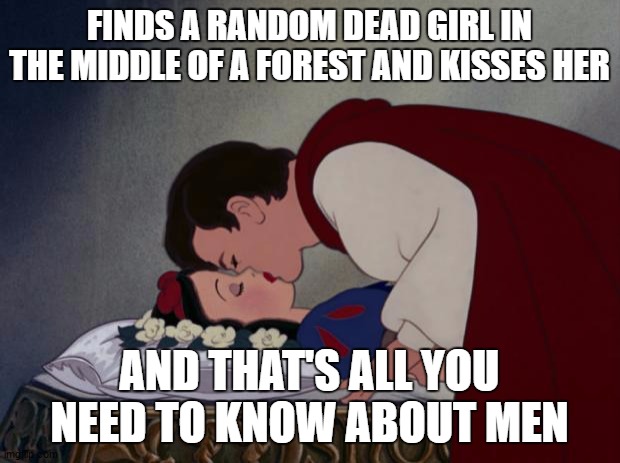file:///C:/Users/IBG/Desktop/Snow-White-and-her-Prince-The-Kiss- | FINDS A RANDOM DEAD GIRL IN THE MIDDLE OF A FOREST AND KISSES HER; AND THAT'S ALL YOU NEED TO KNOW ABOUT MEN | image tagged in file ///c /users/ibg/desktop/snow-white-and-her-prince-the-kiss-,random,men,snow white | made w/ Imgflip meme maker