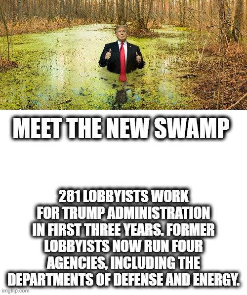 "Swamp" I dont think that word means what trumpies think it does. | 281 LOBBYISTS WORK FOR TRUMP ADMINISTRATION IN FIRST THREE YEARS. FORMER LOBBYISTS NOW RUN FOUR AGENCIES, INCLUDING THE DEPARTMENTS OF DEFENSE AND ENERGY. MEET THE NEW SWAMP | image tagged in memes,drain the swamp,maga,impeach trump,politics,corruption | made w/ Imgflip meme maker