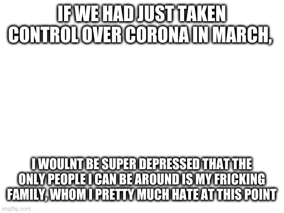 this country is a sh*tshow | IF WE HAD JUST TAKEN CONTROL OVER CORONA IN MARCH, I WOULNT BE SUPER DEPRESSED THAT THE ONLY PEOPLE I CAN BE AROUND IS MY FRICKING FAMILY, WHOM I PRETTY MUCH HATE AT THIS POINT | image tagged in blank white template | made w/ Imgflip meme maker