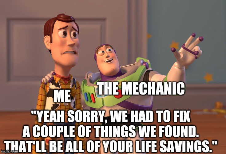 X, X Everywhere Meme | ME; THE MECHANIC; "YEAH SORRY, WE HAD TO FIX A COUPLE OF THINGS WE FOUND. THAT'LL BE ALL OF YOUR LIFE SAVINGS." | image tagged in memes,x x everywhere | made w/ Imgflip meme maker