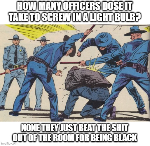 Police Brutality | HOW MANY OFFICERS DOSE IT TAKE TO SCREW IN A LIGHT BULB? NONE THEY JUST BEAT THE SHIT OUT OF THE ROOM FOR BEING BLACK | image tagged in police brutality | made w/ Imgflip meme maker