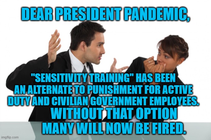 Think of the Consequences?  Not President Pandemic. | DEAR PRESIDENT PANDEMIC, "SENSITIVITY TRAINING" HAS BEEN AN ALTERNATE TO PUNISHMENT FOR ACTIVE DUTY AND CIVILIAN GOVERNMENT EMPLOYEES. WITHOUT THAT OPTION MANY WILL NOW BE FIRED. | image tagged in politics | made w/ Imgflip meme maker