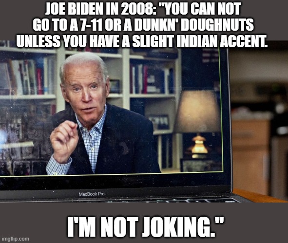 Where did he meet Kamala Harris? | JOE BIDEN IN 2008: "YOU CAN NOT GO TO A 7-11 OR A DUNKN' DOUGHNUTS UNLESS YOU HAVE A SLIGHT INDIAN ACCENT. I'M NOT JOKING." | image tagged in joe biden | made w/ Imgflip meme maker