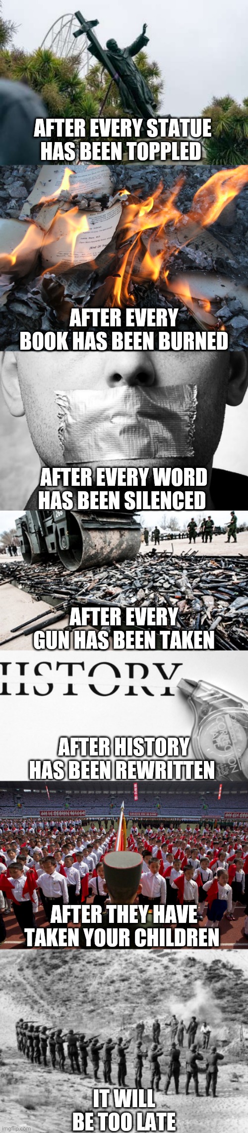 Times up | AFTER EVERY STATUE HAS BEEN TOPPLED; AFTER EVERY BOOK HAS BEEN BURNED; AFTER EVERY WORD HAS BEEN SILENCED; AFTER EVERY GUN HAS BEEN TAKEN; AFTER HISTORY HAS BEEN REWRITTEN; AFTER THEY HAVE TAKEN YOUR CHILDREN; IT WILL BE TOO LATE | image tagged in politics | made w/ Imgflip meme maker