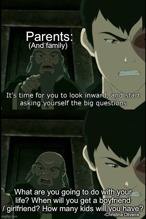 Parents and family questions... | Parents:; (And family); What are you going to do with your life? When will you get a boyfriend / girlfriend? How many kids will you have? -Christina Oliveira | image tagged in iroh big questions,avatar the last airbender,avatar,parents,family,bad parenting | made w/ Imgflip meme maker