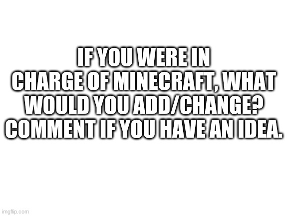 Comment please | IF YOU WERE IN CHARGE OF MINECRAFT, WHAT WOULD YOU ADD/CHANGE? COMMENT IF YOU HAVE AN IDEA. | image tagged in blank white template | made w/ Imgflip meme maker