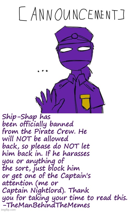An Important Announcement of Banning | Ship-Shap has been officially banned from the Pirate Crew. He will NOT be allowed back, so please do NOT let him back in. If he harasses you or anything of the sort, just block him or get one of the Captain's attention (me or Captain Nightlord). Thank you for taking your time to read this.
-TheManBehindTheMemes | image tagged in blank white template,banned,announcement | made w/ Imgflip meme maker