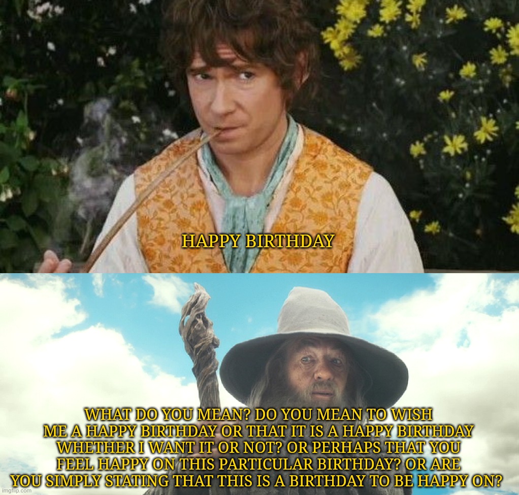 Happy birthday | HAPPY BIRTHDAY; WHAT DO YOU MEAN? DO YOU MEAN TO WISH ME A HAPPY BIRTHDAY OR THAT IT IS A HAPPY BIRTHDAY WHETHER I WANT IT OR NOT? OR PERHAPS THAT YOU FEEL HAPPY ON THIS PARTICULAR BIRTHDAY? OR ARE YOU SIMPLY STATING THAT THIS IS A BIRTHDAY TO BE HAPPY ON? | image tagged in lord of the rings,lotr,bilbo baggins,gandalf,happy birthday | made w/ Imgflip meme maker