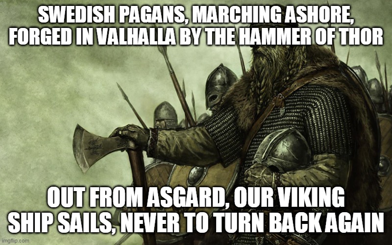 Swedish Pagans | SWEDISH PAGANS, MARCHING ASHORE, FORGED IN VALHALLA BY THE HAMMER OF THOR; OUT FROM ASGARD, OUR VIKING SHIP SAILS, NEVER TO TURN BACK AGAIN | image tagged in viking,vikings,sabaton,swedish pagans,pagan,pagans | made w/ Imgflip meme maker