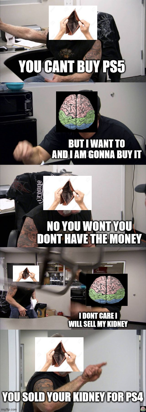 American Chopper Argument Meme | YOU CANT BUY PS5; BUT I WANT TO AND I AM GONNA BUY IT; NO YOU WONT YOU DONT HAVE THE MONEY; I DONT CARE I WILL SELL MY KIDNEY; YOU SOLD YOUR KIDNEY FOR PS4 | image tagged in memes,american chopper argument | made w/ Imgflip meme maker