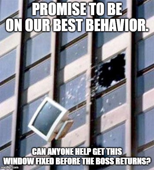 Computer out window | PROMISE TO BE ON OUR BEST BEHAVIOR. CAN ANYONE HELP GET THIS WINDOW FIXED BEFORE THE BOSS RETURNS? | image tagged in computer out window | made w/ Imgflip meme maker
