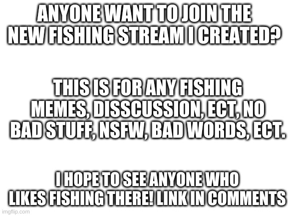Join the new fishing stream | ANYONE WANT TO JOIN THE NEW FISHING STREAM I CREATED? THIS IS FOR ANY FISHING MEMES, DISSCUSSION, ECT, NO BAD STUFF, NSFW, BAD WORDS, ECT. I HOPE TO SEE ANYONE WHO LIKES FISHING THERE! LINK IN COMMENTS | image tagged in blank white template,fishing | made w/ Imgflip meme maker