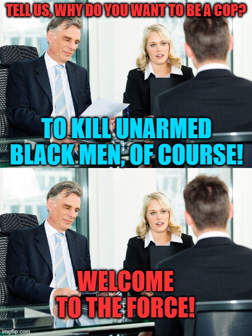 How BLM & the MSM sees LE. | TELL US, WHY DO YOU WANT TO BE A COP? TO KILL UNARMED BLACK MEN, OF COURSE! WELCOME TO THE FORCE! | image tagged in job interview,blm,msm,cops | made w/ Imgflip meme maker