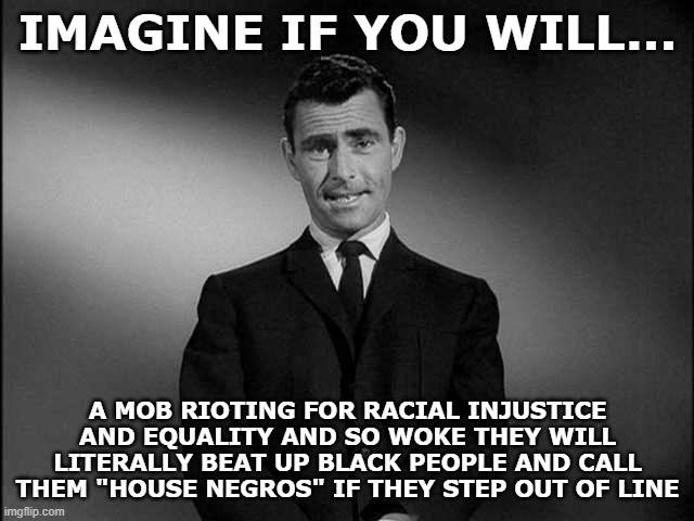 Imagine a political party so racist, they commit racial violence while fighting for racial equality. | IMAGINE IF YOU WILL... A MOB RIOTING FOR RACIAL INJUSTICE AND EQUALITY AND SO WOKE THEY WILL LITERALLY BEAT UP BLACK PEOPLE AND CALL THEM "HOUSE NEGROS" IF THEY STEP OUT OF LINE | image tagged in rod serling twilight zone | made w/ Imgflip meme maker