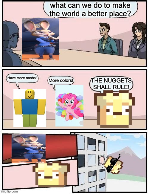 A normal boardroom meeting suggestion. | what can we do to make the world a better place? Have more noobs! More colors! THE NUGGETS SHALL RULE! | image tagged in memes,boardroom meeting suggestion,funny | made w/ Imgflip meme maker