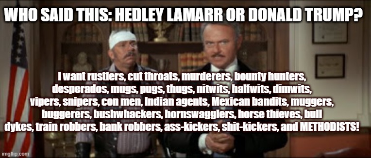 Lamarr or Trump? | WHO SAID THIS: HEDLEY LAMARR OR DONALD TRUMP? I want rustlers, cut throats, murderers, bounty hunters, desperados, mugs, pugs, thugs, nitwits, halfwits, dimwits, vipers, snipers, con men, Indian agents, Mexican bandits, muggers, buggerers, bushwhackers, hornswagglers, horse thieves, bull dykes, train robbers, bank robbers, ass-kickers, shit-kickers, and METHODISTS! | image tagged in donald trump,hedley lamarr,blazing saddles | made w/ Imgflip meme maker