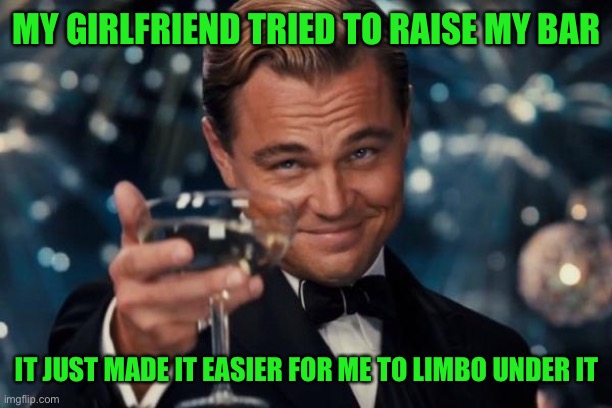 Leonardo Dicaprio Cheers Meme | MY GIRLFRIEND TRIED TO RAISE MY BAR; IT JUST MADE IT EASIER FOR ME TO LIMBO UNDER IT | image tagged in memes,leonardo dicaprio cheers | made w/ Imgflip meme maker