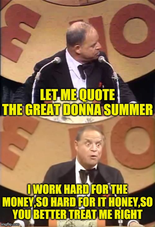 Don Rickles Roast | LET ME QUOTE THE GREAT DONNA SUMMER I WORK HARD FOR THE MONEY,SO HARD FOR IT HONEY,SO YOU BETTER TREAT ME RIGHT | image tagged in don rickles roast | made w/ Imgflip meme maker