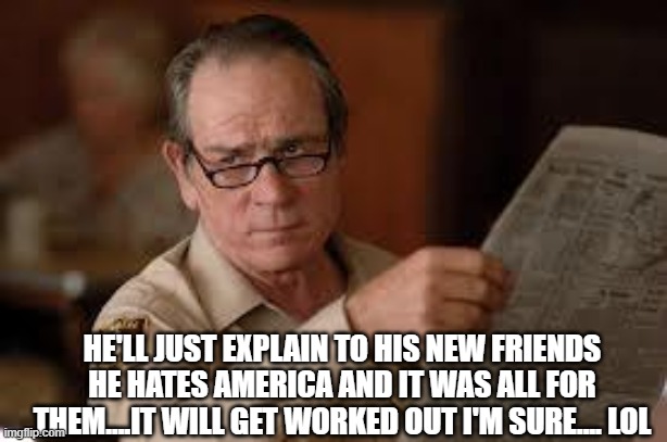 no country for old men tommy lee jones | HE'LL JUST EXPLAIN TO HIS NEW FRIENDS HE HATES AMERICA AND IT WAS ALL FOR THEM....IT WILL GET WORKED OUT I'M SURE.... LOL | image tagged in no country for old men tommy lee jones | made w/ Imgflip meme maker