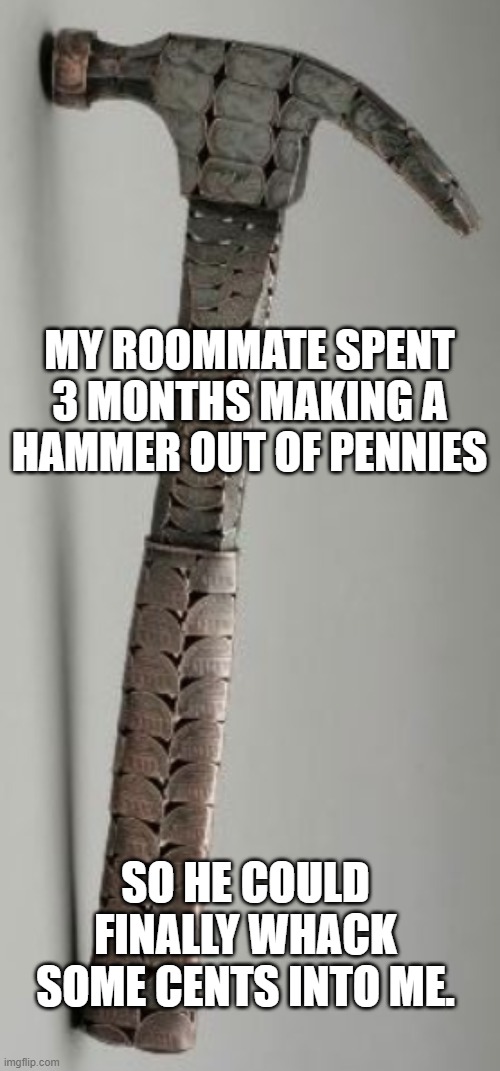 penny hammer | MY ROOMMATE SPENT 3 MONTHS MAKING A HAMMER OUT OF PENNIES; SO HE COULD FINALLY WHACK SOME CENTS INTO ME. | image tagged in penny,hammer,funny,memes,bad pun,common sense | made w/ Imgflip meme maker
