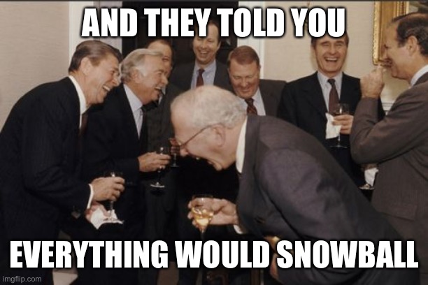 Laughing Men In Suits | AND THEY TOLD YOU; EVERYTHING WOULD SNOWBALL | image tagged in memes,laughing men in suits | made w/ Imgflip meme maker