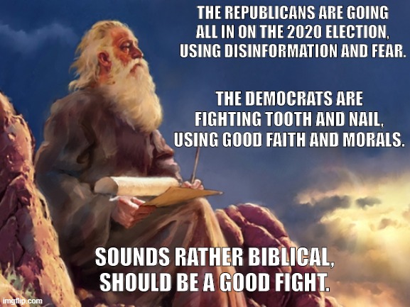 Biblical | THE REPUBLICANS ARE GOING ALL IN ON THE 2020 ELECTION, USING DISINFORMATION AND FEAR. THE DEMOCRATS ARE FIGHTING TOOTH AND NAIL, USING GOOD FAITH AND MORALS. SOUNDS RATHER BIBLICAL, SHOULD BE A GOOD FIGHT. | image tagged in prophet,biblical | made w/ Imgflip meme maker