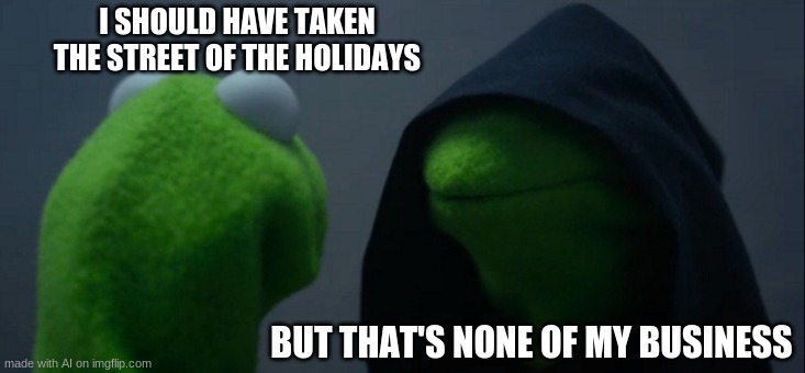 Wait... That's the wrong Kermit meme! | I SHOULD HAVE TAKEN THE STREET OF THE HOLIDAYS; BUT THAT'S NONE OF MY BUSINESS | image tagged in memes,evil kermit,but that's none of my business,ai memes,kermit,but thats none of my business | made w/ Imgflip meme maker