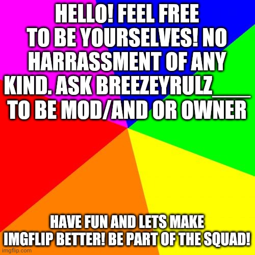 Blank Colored Background Meme | HELLO! FEEL FREE TO BE YOURSELVES! NO HARRASSMENT OF ANY KIND. ASK BREEZEYRULZ___ TO BE MOD/AND OR OWNER; HAVE FUN AND LETS MAKE IMGFLIP BETTER! BE PART OF THE SQUAD! | image tagged in the breezy squad | made w/ Imgflip meme maker