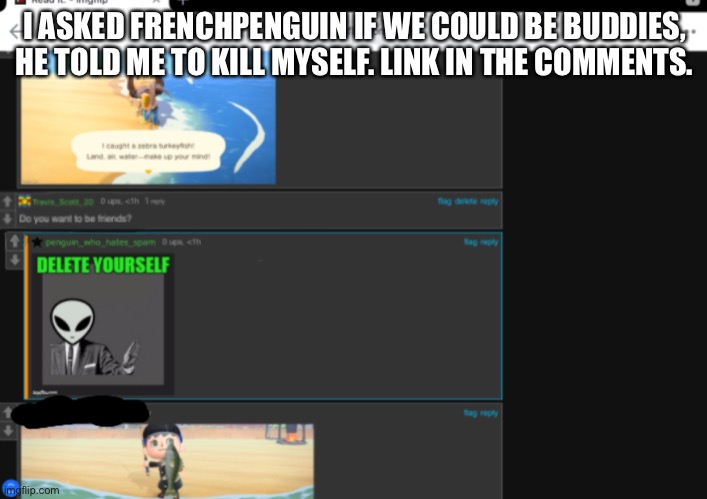 Link in comments | I ASKED FRENCHPENGUIN IF WE COULD BE BUDDIES, HE TOLD ME TO KILL MYSELF. LINK IN THE COMMENTS. | made w/ Imgflip meme maker