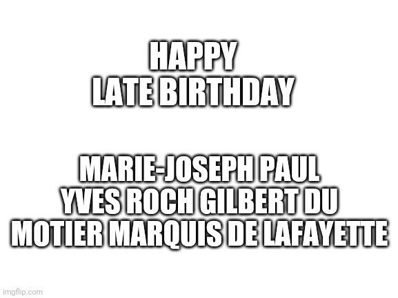 Lafayette's birthday was yesterday | HAPPY LATE BIRTHDAY; MARIE-JOSEPH PAUL YVES ROCH GILBERT DU MOTIER MARQUIS DE LAFAYETTE | image tagged in blank white template | made w/ Imgflip meme maker