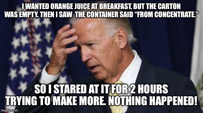 Joe Biden worries | I WANTED ORANGE JUICE AT BREAKFAST, BUT THE CARTON WAS EMPTY. THEN I SAW  THE CONTAINER SAID “FROM CONCENTRATE.”; SO I STARED AT IT FOR 2 HOURS TRYING TO MAKE MORE. NOTHING HAPPENED! | image tagged in joe biden worries | made w/ Imgflip meme maker
