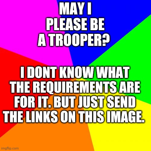 Blank Colored Background | MAY I PLEASE BE A TROOPER? I DONT KNOW WHAT THE REQUIREMENTS ARE FOR IT. BUT JUST SEND THE LINKS ON THIS IMAGE. | image tagged in can i be trooper | made w/ Imgflip meme maker