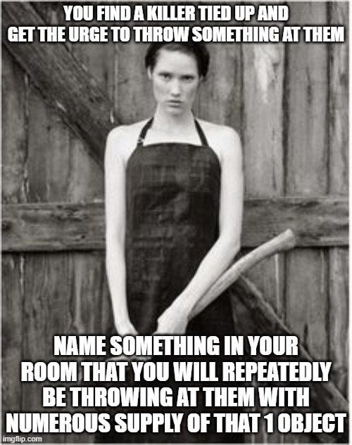 pick an object | YOU FIND A KILLER TIED UP AND GET THE URGE TO THROW SOMETHING AT THEM; NAME SOMETHING IN YOUR ROOM THAT YOU WILL REPEATEDLY BE THROWING AT THEM WITH NUMEROUS SUPPLY OF THAT 1 OBJECT | image tagged in crazy woman,serial killer,killer,murderer,revenge | made w/ Imgflip meme maker